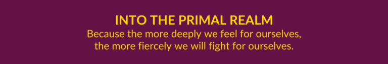 Into the Primal Realm...because the more deeply we feel for ourselves, the more fiercely we will fight for ourselves